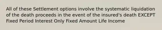 All of these Settlement options involve the systematic liquidation of the death proceeds in the event of the insured's death EXCEPT Fixed Period Interest Only Fixed Amount Life Income