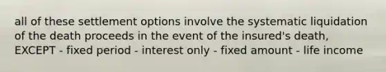 all of these settlement options involve the systematic liquidation of the death proceeds in the event of the insured's death, EXCEPT - fixed period - interest only - fixed amount - life income