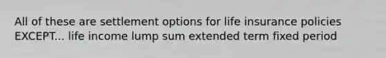 All of these are settlement options for life insurance policies EXCEPT... life income lump sum extended term fixed period