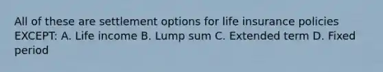 All of these are settlement options for life insurance policies EXCEPT: A. Life income B. Lump sum C. Extended term D. Fixed period