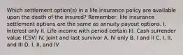 Which settlement option(s) in a life insurance policy are available upon the death of the insured? Remember, life insurance settlement options are the same as annuity payout options. I. Interest only II. Life income with period certain III. Cash surrender value (CSV) IV. Joint and last survivor A. IV only B. I and II C. I, II, and III D. I, II, and IV