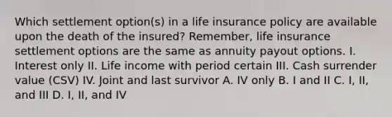 Which settlement option(s) in a life insurance policy are available upon the death of the insured? Remember, life insurance settlement options are the same as annuity payout options. I. Interest only II. Life income with period certain III. Cash surrender value (CSV) IV. Joint and last survivor A. IV only B. I and II C. I, II, and III D. I, II, and IV