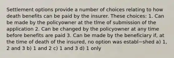 Settlement options provide a number of choices relating to how death benefits can be paid by the insurer. These choices: 1. Can be made by the policyowner at the tlme of submission of the application 2. Can be changed by the policyowner at any time before benefits are paid 3. Can be made by the beneficiary if, at the time of death of the insured, no option was establ~shed a) 1, 2 and 3 b) 1 and 2 c) 1 and 3 d) 1 only