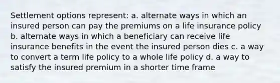 Settlement options represent: a. alternate ways in which an insured person can pay the premiums on a life insurance policy b. alternate ways in which a beneficiary can receive life insurance benefits in the event the insured person dies c. a way to convert a term life policy to a whole life policy d. a way to satisfy the insured premium in a shorter time frame