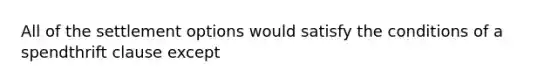 All of the settlement options would satisfy the conditions of a spendthrift clause except