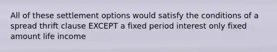 All of these settlement options would satisfy the conditions of a spread thrift clause EXCEPT a fixed period interest only fixed amount life income