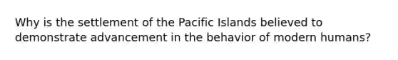 Why is the settlement of the Pacific Islands believed to demonstrate advancement in the behavior of modern humans?