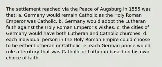 The settlement reached via the Peace of Augsburg in 1555 was that: a. Germany would remain Catholic as the Holy Roman Emperor was Catholic. b. Germany would adopt the Lutheran faith against the Holy Roman Emperor's wishes. c. the cities of Germany would have both Lutheran and Catholic churches. d. each individual person in the Holy Roman Empire could choose to be either Lutheran or Catholic. e. each German prince would rule a territory that was Catholic or Lutheran based on his own choice of faith.