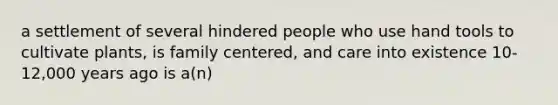 a settlement of several hindered people who use hand tools to cultivate plants, is family centered, and care into existence 10-12,000 years ago is a(n)