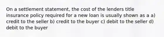 On a settlement statement, the cost of the lenders title insurance policy required for a new loan is usually shown as a a) credit to the seller b) credit to the buyer c) debit to the seller d) debit to the buyer