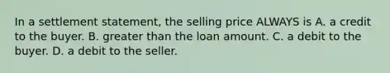 In a settlement statement, the selling price ALWAYS is A. a credit to the buyer. B. greater than the loan amount. C. a debit to the buyer. D. a debit to the seller.