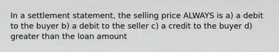 In a settlement statement, the selling price ALWAYS is a) a debit to the buyer b) a debit to the seller c) a credit to the buyer d) greater than the loan amount