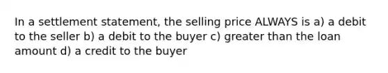 In a settlement statement, the selling price ALWAYS is a) a debit to the seller b) a debit to the buyer c) greater than the loan amount d) a credit to the buyer