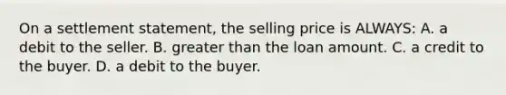 On a settlement statement, the selling price is ALWAYS: A. a debit to the seller. B. greater than the loan amount. C. a credit to the buyer. D. a debit to the buyer.