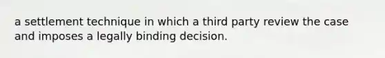 a settlement technique in which a third party review the case and imposes a legally binding decision.