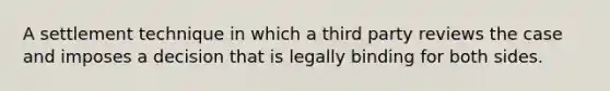 A settlement technique in which a third party reviews the case and imposes a decision that is legally binding for both sides.