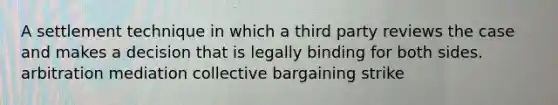 A settlement technique in which a third party reviews the case and makes a decision that is legally binding for both sides. arbitration mediation collective bargaining strike