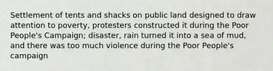 Settlement of tents and shacks on public land designed to draw attention to poverty, protesters constructed it during the Poor People's Campaign; disaster, rain turned it into a sea of mud, and there was too much violence during the Poor People's campaign