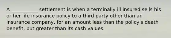 A ___________ settlement is when a terminally ill insured sells his or her life insurance policy to a third party other than an insurance company, for an amount less than the policy's death benefit, but greater than its cash values.