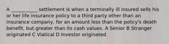 A ___________ settlement is when a terminally ill insured sells his or her life insurance policy to a third party other than an insurance company, for an amount less than the policy's death benefit, but greater than its cash values. A Senior B Stranger originated C Viatical D Investor originated