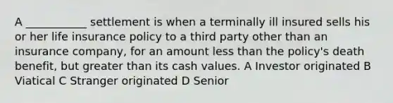 A ___________ settlement is when a terminally ill insured sells his or her life insurance policy to a third party other than an insurance company, for an amount less than the policy's death benefit, but greater than its cash values. A Investor originated B Viatical C Stranger originated D Senior