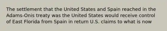 The settlement that the United States and Spain reached in the Adams-Onis treaty was the United States would receive control of East Florida from Spain in return U.S. claims to what is now