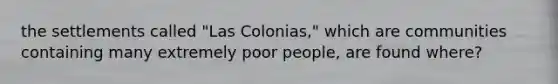 the settlements called "Las Colonias," which are communities containing many extremely poor people, are found where?