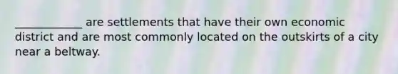 ____________ are settlements that have their own economic district and are most commonly located on the outskirts of a city near a beltway.