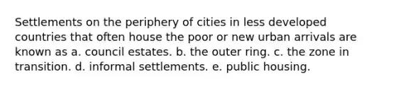 Settlements on the periphery of cities in less developed countries that often house the poor or new urban arrivals are known as a. council estates. b. the outer ring. c. the zone in transition. d. informal settlements. e. public housing.