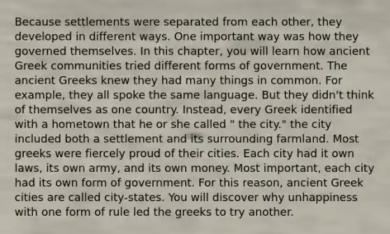 Because settlements were separated from each other, they developed in different ways. One important way was how they governed themselves. In this chapter, you will learn how ancient Greek communities tried different forms of government. The ancient Greeks knew they had many things in common. For example, they all spoke the same language. But they didn't think of themselves as one country. Instead, every Greek identified with a hometown that he or she called " the city." the city included both a settlement and its surrounding farmland. Most greeks were fiercely proud of their cities. Each city had it own laws, its own army, and its own money. Most important, each city had its own form of government. For this reason, ancient Greek cities are called city-states. You will discover why unhappiness with one form of rule led the greeks to try another.