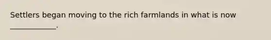 Settlers began moving to the rich farmlands in what is now ____________.