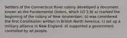 Settlers of the Connecticut River colony developed a document known as the Fundamental Orders, which (LT 2.8) a) marked the beginning of the colony of New Amsterdam. b) was considered the first Constitution written in British North America. c) set up a military alliance in New England. d) supported a government controlled by all people.