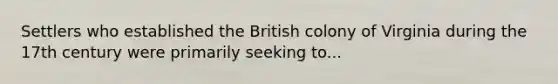 Settlers who established the British colony of Virginia during the 17th century were primarily seeking to...