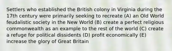 Settlers who established the British colony in Virginia during the 17th century were primarily seeking to recreate (A) an Old World feudalistic society in the New World (B) create a perfect religious commonwealth as an example to the rest of the world (C) create a refuge for political dissidents (D) profit economically (E) increase the glory of Great Britain