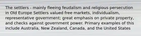 The settlers - mainly fleeing feudalism and religious persecution in Old Europe Settlers valued free markets, individualism, representative government; great emphasis on private property, and checks against government power. Primary examples of this include Australia, New Zealand, Canada, and the United States