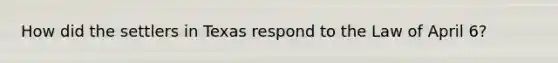 How did the settlers in Texas respond to the Law of April 6?