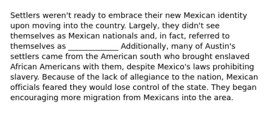 Settlers weren't ready to embrace their new Mexican identity upon moving into the country. Largely, they didn't see themselves as Mexican nationals and, in fact, referred to themselves as _____________ Additionally, many of Austin's settlers came from the American south who brought enslaved African Americans with them, despite Mexico's laws prohibiting slavery. Because of the lack of allegiance to the nation, Mexican officials feared they would lose control of the state. They began encouraging more migration from Mexicans into the area.