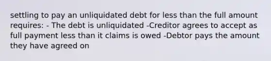 settling to pay an unliquidated debt for less than the full amount requires: - The debt is unliquidated -Creditor agrees to accept as full payment less than it claims is owed -Debtor pays the amount they have agreed on