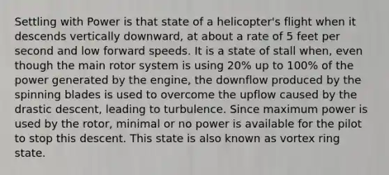 Settling with Power is that state of a helicopter's flight when it descends vertically downward, at about a rate of 5 feet per second and low forward speeds. It is a state of stall when, even though the main rotor system is using 20% up to 100% of the power generated by the engine, the downflow produced by the spinning blades is used to overcome the upflow caused by the drastic descent, leading to turbulence. Since maximum power is used by the rotor, minimal or no power is available for the pilot to stop this descent. This state is also known as vortex ring state.