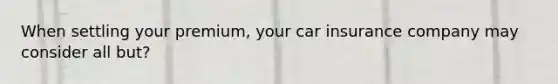 When settling your premium, your car insurance company may consider all but?