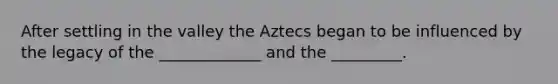 After settling in the valley the Aztecs began to be influenced by the legacy of the _____________ and the _________.