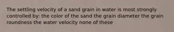 The settling velocity of a sand grain in water is most strongly controlled by: the color of the sand the grain diameter the grain roundness the water velocity none of these