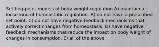 Settling-point models of body weight regulation A) maintain a loose kind of homeostatic regulation. B) do not have a prescribed set point. C) do not have negative feedback mechanisms that actively correct changes from homeostasis. D) have negative feedback mechanisms that reduce the impact on body weight of changes in consumption. E) all of the above