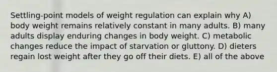 Settling-point models of weight regulation can explain why A) body weight remains relatively constant in many adults. B) many adults display enduring changes in body weight. C) metabolic changes reduce the impact of starvation or gluttony. D) dieters regain lost weight after they go off their diets. E) all of the above