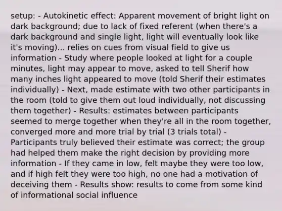 setup: - Autokinetic effect: Apparent movement of bright light on dark background; due to lack of fixed referent (when there's a dark background and single light, light will eventually look like it's moving)... relies on cues from visual field to give us information - Study where people looked at light for a couple minutes, light may appear to move, asked to tell Sherif how many inches light appeared to move (told Sherif their estimates individually) - Next, made estimate with two other participants in the room (told to give them out loud individually, not discussing them together) - Results: estimates between participants seemed to merge together when they're all in the room together, converged more and more trial by trial (3 trials total) - Participants truly believed their estimate was correct; the group had helped them make the right decision by providing more information - If they came in low, felt maybe they were too low, and if high felt they were too high, no one had a motivation of deceiving them - Results show: results to come from some kind of informational social influence