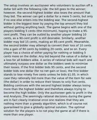 The setup involves an auctioneer who volunteers to auction off a dollar bill with the following rule: the bill goes to the winner; however, the second-highest bidder also loses the amount that they bid. The winner can get a dollar for a mere 5 cents, but only if no one else enters into the bidding war. The second-highest bidder is the biggest loser by paying the top amount they bid without getting anything back. The game begins with one of the players bidding 5 cents (the minimum), hoping to make a 95-cent profit. They can be outbid by another player bidding 10 cents, as a 90-cent profit is still desirable. Similarly, another bidder may bid 15 cents, making an 85-cent profit. Meanwhile, the second bidder may attempt to convert their loss of 10 cents into a gain of 80 cents by bidding 20 cents, and so on. Every player has a choice of either paying for nothing or bidding 5 cents more on the dollar. Any bid beyond the value of a dollar is a loss for all bidders alike. A series of rational bids will reach and ultimately surpass one dollar as the bidders seek to minimize their losses. If the first bidder bids 95 cents, and the second bidder bids one dollar (for no net gain or loss), the first bidder stands to lose ninety five cents unless he bids 1.05, in which case they rationally bid more than the value of the item for sale (the dollar) in order to reduce their losses to only five cents. Bidding continues with the second highest bidder always losing more than the highest bidder and therefore always trying to become the high bidder. Only the auctioneer gets to profit in the end Analysis: The seemingly rational decisions during the game are in fact clearly irrational once one realizes that they are nothing more than a greedy algorithm, which is of course not guaranteed to give a globally optimal solution. The optimal solution for the players is to not play the game at all if there is more than one player.
