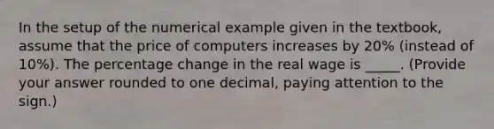 In the setup of the numerical example given in the textbook, assume that the price of computers increases by 20% (instead of 10%). The percentage change in the real wage is _____. (Provide your answer rounded to one decimal, paying attention to the sign.)