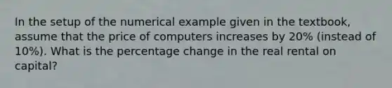 In the setup of the numerical example given in the textbook, assume that the price of computers increases by 20% (instead of 10%). What is the percentage change in the real rental on capital?