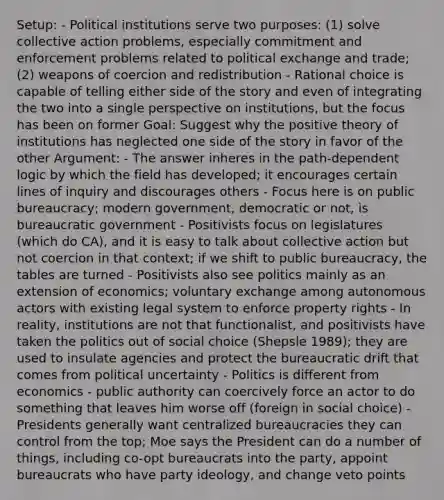 Setup: - Political institutions serve two purposes: (1) solve collective action problems, especially commitment and enforcement problems related to political exchange and trade; (2) weapons of coercion and redistribution - Rational choice is capable of telling either side of the story and even of integrating the two into a single perspective on institutions, but the focus has been on former Goal: Suggest why the positive theory of institutions has neglected one side of the story in favor of the other Argument: - The answer inheres in the path-dependent logic by which the field has developed; it encourages certain lines of inquiry and discourages others - Focus here is on public bureaucracy; modern government, democratic or not, is bureaucratic government - Positivists focus on legislatures (which do CA), and it is easy to talk about collective action but not coercion in that context; if we shift to public bureaucracy, the tables are turned - Positivists also see politics mainly as an extension of economics; voluntary exchange among autonomous actors with existing legal system to enforce property rights - In reality, institutions are not that functionalist, and positivists have taken the politics out of social choice (Shepsle 1989); they are used to insulate agencies and protect the bureaucratic drift that comes from political uncertainty - Politics is different from economics - public authority can coercively force an actor to do something that leaves him worse off (foreign in social choice) - Presidents generally want centralized bureaucracies they can control from the top; Moe says the President can do a number of things, including co-opt bureaucrats into the party, appoint bureaucrats who have party ideology, and change veto points