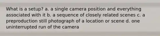 What is a setup? a. a single camera position and everything associated with it b. a sequence of closely related scenes c. a preproduction still photograph of a location or scene d. one uninterrupted run of the camera